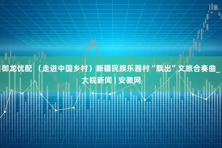 御龙优配 （走进中国乡村）新疆民族乐器村“飘出”文旅合奏曲_大皖新闻 | 安徽网