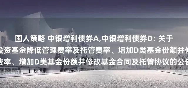 国人策略 中银增利债券A,中银增利债券D: 关于中银稳健增利债券型证券投资基金降低管理费率及托管费率、增加D类基金份额并修改基金合同及托管协议的公告