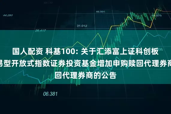 国人配资 科基100: 关于汇添富上证科创板100交易型开放式指数证券投资基金增加申购赎回代理券商的公告