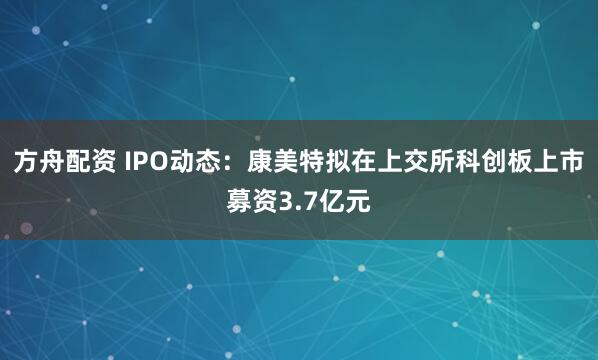 方舟配资 IPO动态：康美特拟在上交所科创板上市募资3.7亿元