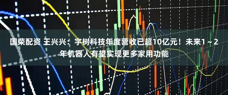 国荣配资 王兴兴：宇树科技年度营收已超10亿元！未来1～2年机器人有望实现更多家用功能
