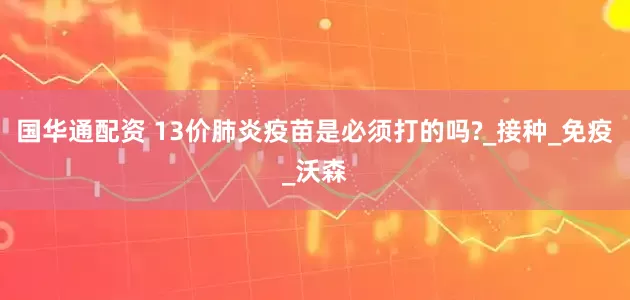 国华通配资 13价肺炎疫苗是必须打的吗?_接种_免疫_沃森