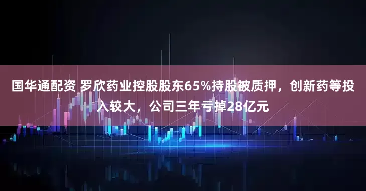 国华通配资 罗欣药业控股股东65%持股被质押，创新药等投入较大，公司三年亏掉28亿元