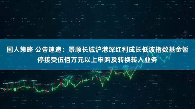 国人策略 公告速递：景顺长城沪港深红利成长低波指数基金暂停接受伍佰万元以上申购及转换转入业务