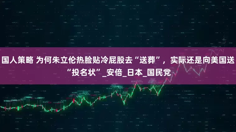 国人策略 为何朱立伦热脸贴冷屁股去“送葬”，实际还是向美国送“投名状”_安倍_日本_国民党