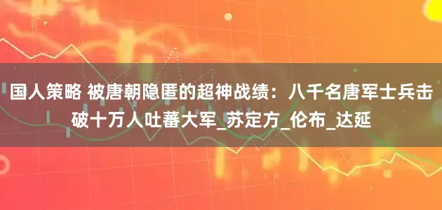国人策略 被唐朝隐匿的超神战绩：八千名唐军士兵击破十万人吐蕃大军_苏定方_伦布_达延