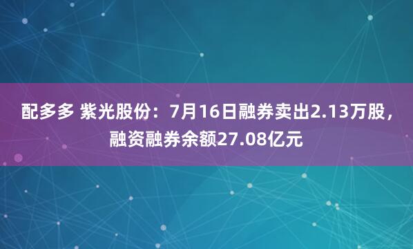 配多多 紫光股份：7月16日融券卖出2.13万股，融资融券余额27.08亿元