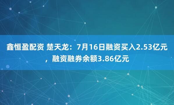 鑫恒盈配资 楚天龙：7月16日融资买入2.53亿元，融资融券余额3.86亿元