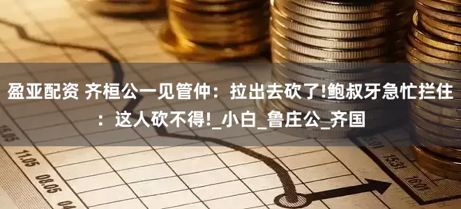 盈亚配资 齐桓公一见管仲：拉出去砍了!鲍叔牙急忙拦住：这人砍不得!_小白_鲁庄公_齐国