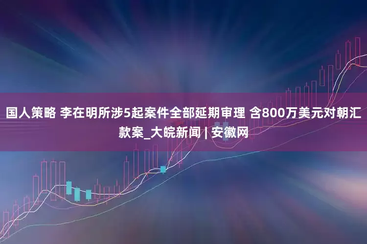 国人策略 李在明所涉5起案件全部延期审理 含800万美元对朝汇款案_大皖新闻 | 安徽网