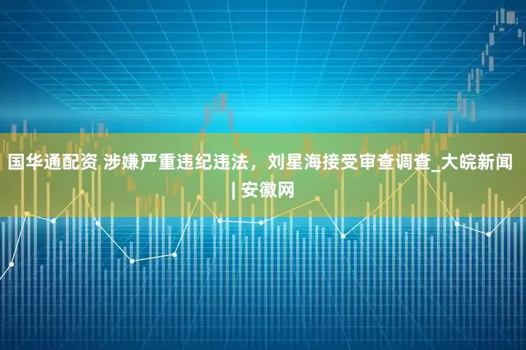 国华通配资 涉嫌严重违纪违法，刘星海接受审查调查_大皖新闻 | 安徽网