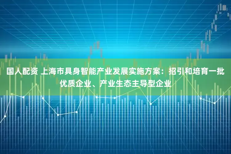国人配资 上海市具身智能产业发展实施方案：招引和培育一批优质企业、产业生态主导型企业