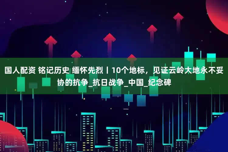 国人配资 铭记历史 缅怀先烈丨10个地标，见证云岭大地永不妥协的抗争_抗日战争_中国_纪念碑