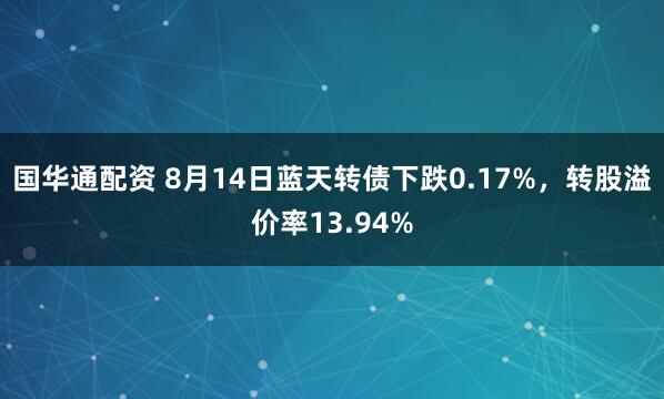 国华通配资 8月14日蓝天转债下跌0.17%，转股溢价率13.94%