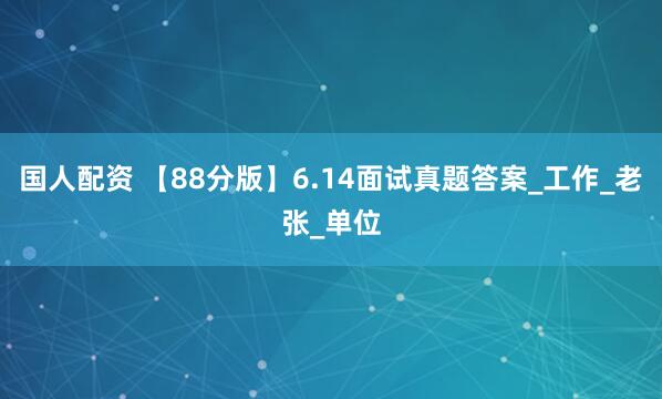 国人配资 【88分版】6.14面试真题答案_工作_老张_单位