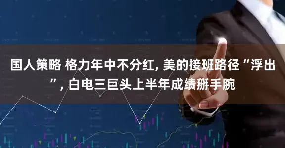 国人策略 格力年中不分红, 美的接班路径“浮出”, 白电三巨头上半年成绩掰手腕