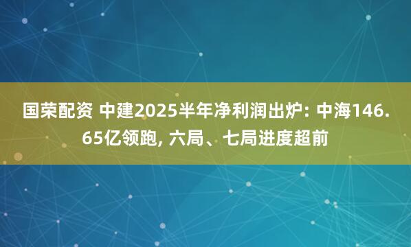 国荣配资 中建2025半年净利润出炉: 中海146.65亿领跑, 六局、七局进度超前