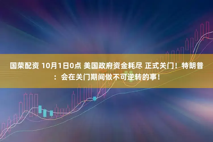 国荣配资 10月1日0点 美国政府资金耗尽 正式关门！特朗普：会在关门期间做不可逆转的事！