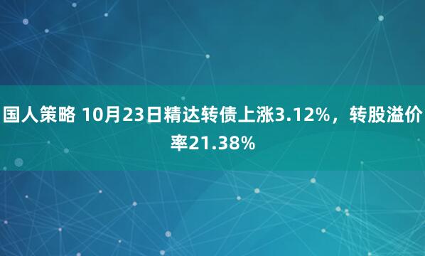 国人策略 10月23日精达转债上涨3.12%，转股溢价率21.38%