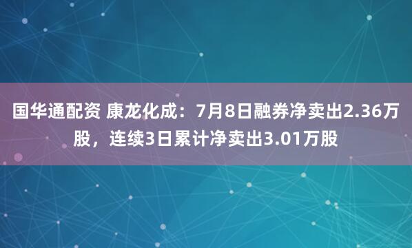 国华通配资 康龙化成：7月8日融券净卖出2.36万股，连续3日累计净卖出3.01万股