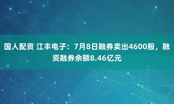 国人配资 江丰电子：7月8日融券卖出4600股，融资融券余额8.46亿元