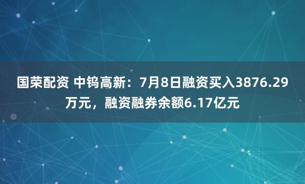 国荣配资 中钨高新：7月8日融资买入3876.29万元，融资融券余额6.17亿元