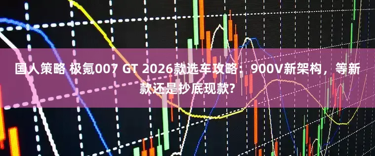 国人策略 极氪007 GT 2026款选车攻略：900V新架构，等新款还是抄底现款?