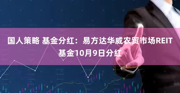 国人策略 基金分红：易方达华威农贸市场REIT基金10月9日分红