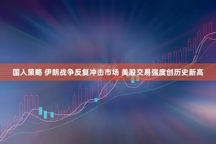 国人策略 伊朗战争反复冲击市场 美股交易强度创历史新高